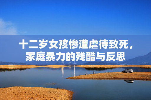 十二岁女孩惨遭虐待致死，家庭暴力的残酷与反思