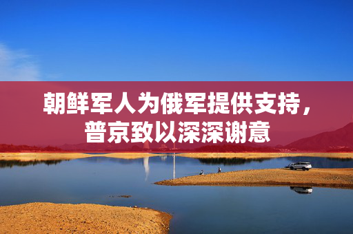 朝鲜军人为俄军提供支持，普京致以深深谢意