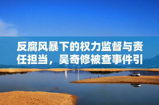 反腐风暴下的权力监督与责任担当，吴奇修被查事件引发的思考