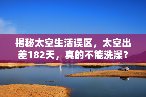 揭秘太空生活误区，太空出差182天，真的不能洗澡？