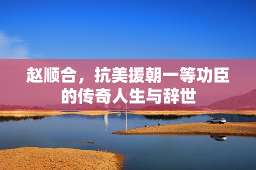 赵顺合，抗美援朝一等功臣的传奇人生与辞世