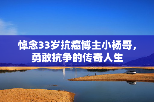悼念33岁抗癌博主小杨哥，勇敢抗争的传奇人生