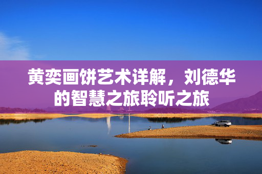 黄奕画饼艺术详解，刘德华的智慧之旅聆听之旅