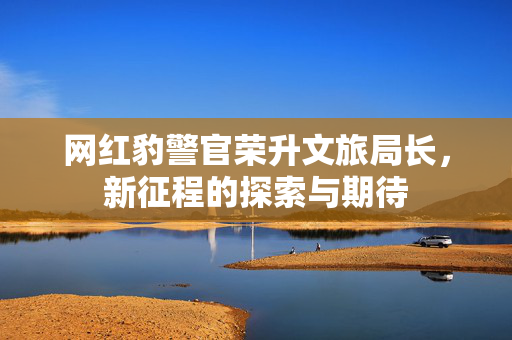 网红豹警官荣升文旅局长，新征程的探索与期待