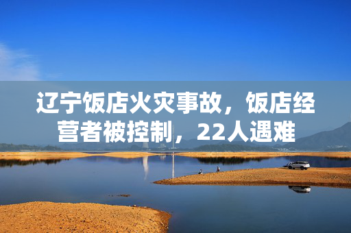 辽宁饭店火灾事故，饭店经营者被控制，22人遇难