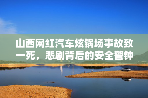 山西网红汽车炫锅场事故致一死，悲剧背后的安全警钟