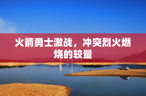 火箭勇士激战，冲突烈火燃烧的较量