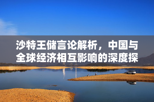 沙特王储言论解析，中国与全球经济相互影响的深度探讨