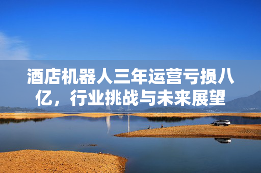 酒店机器人三年运营亏损八亿，行业挑战与未来展望