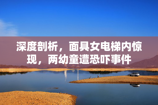 深度剖析，面具女电梯内惊现，两幼童遭恐吓事件