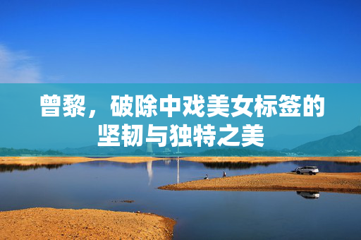 曾黎，破除中戏美女标签的坚韧与独特之美