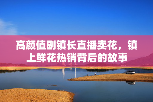 高颜值副镇长直播卖花，镇上鲜花热销背后的故事