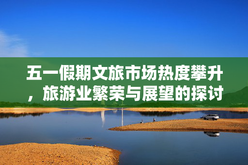 五一假期文旅市场热度攀升，旅游业繁荣与展望的探讨