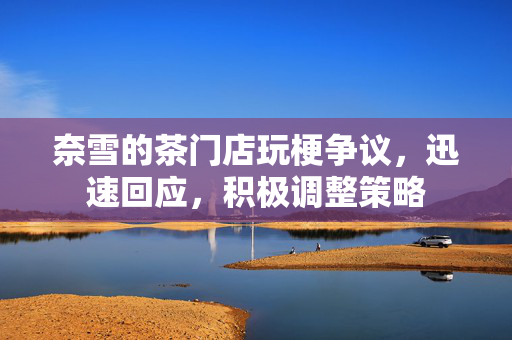 奈雪的茶门店玩梗争议，迅速回应，积极调整策略