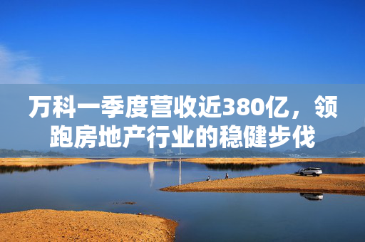 万科一季度营收近380亿，领跑房地产行业的稳健步伐