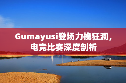 Gumayusi登场力挽狂澜，电竞比赛深度剖析