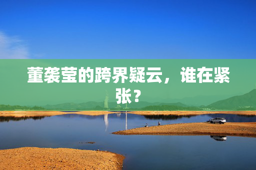 董袭莹的跨界疑云，谁在紧张？