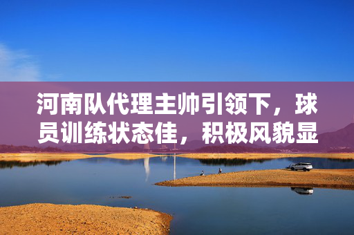 河南队代理主帅引领下，球员训练状态佳，积极风貌显露无遗