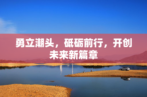 勇立潮头，砥砺前行，开创未来新篇章