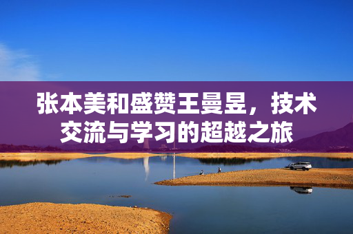 张本美和盛赞王曼昱，技术交流与学习的超越之旅