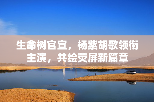 生命树官宣，杨紫胡歌领衔主演，共绘荧屏新篇章