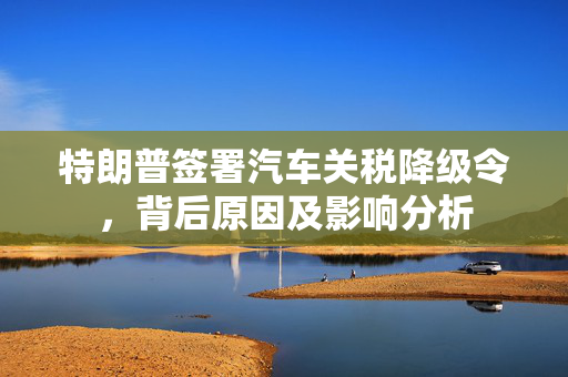 特朗普签署汽车关税降级令，背后原因及影响分析