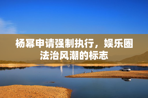 杨幂申请强制执行，娱乐圈法治风潮的标志