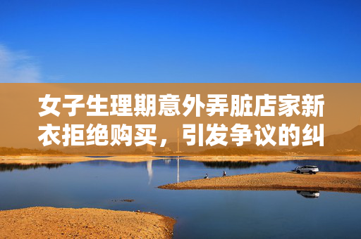 女子生理期意外弄脏店家新衣拒绝购买，引发争议的纠纷处理