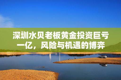 深圳水贝老板黄金投资巨亏一亿，风险与机遇的博弈