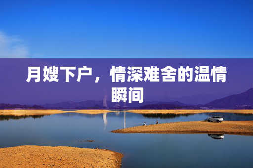 月嫂下户，情深难舍的温情瞬间