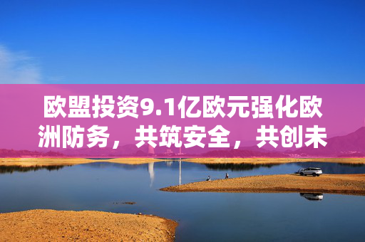 欧盟投资9.1亿欧元强化欧洲防务，共筑安全，共创未来