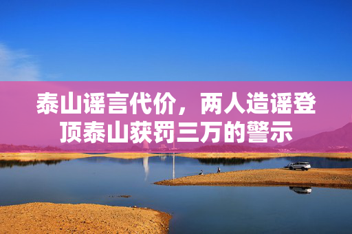 泰山谣言代价，两人造谣登顶泰山获罚三万的警示