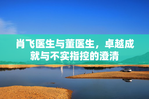 肖飞医生与董医生，卓越成就与不实指控的澄清