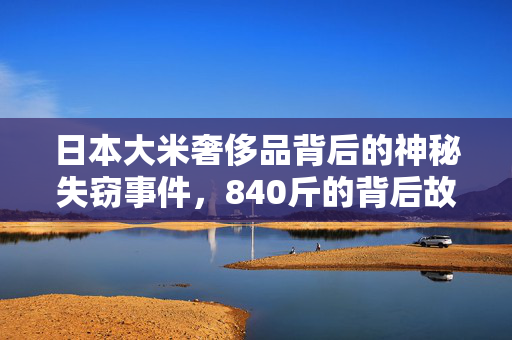 日本大米奢侈品背后的神秘失窃事件，840斤的背后故事揭秘