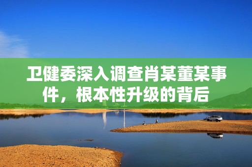卫健委深入调查肖某董某事件，根本性升级的背后