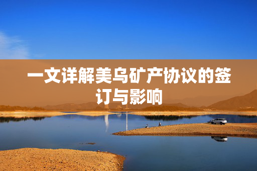一文详解美乌矿产协议的签订与影响