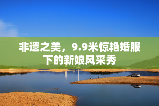 非遗之美，9.9米惊艳婚服下的新娘风采秀