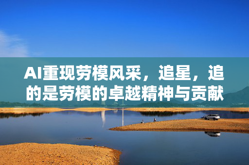 AI重现劳模风采，追星，追的是劳模的卓越精神与贡献