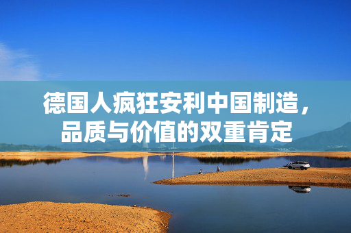 德国人疯狂安利中国制造，品质与价值的双重肯定