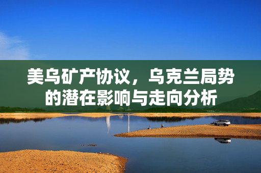 美乌矿产协议，乌克兰局势的潜在影响与走向分析