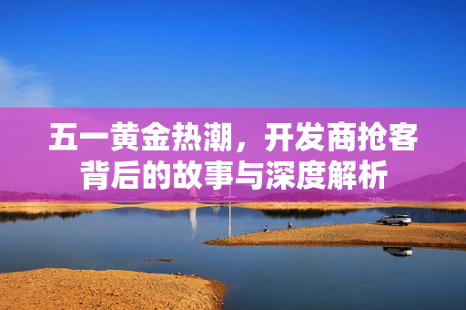 五一黄金热潮，开发商抢客背后的故事与深度解析