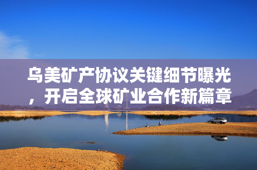 乌美矿产协议关键细节曝光，开启全球矿业合作新篇章