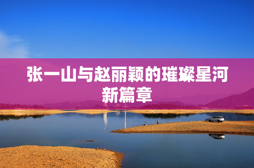张一山与赵丽颖的璀璨星河新篇章