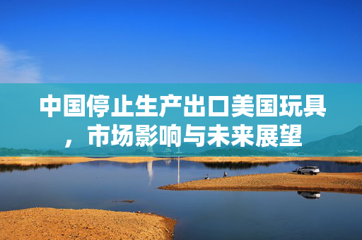 中国停止生产出口美国玩具，市场影响与未来展望