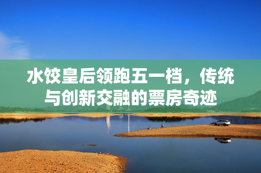 水饺皇后领跑五一档，传统与创新交融的票房奇迹