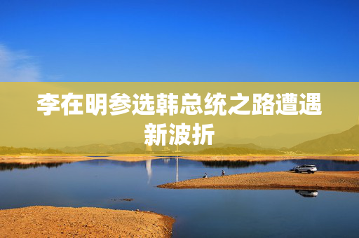 李在明参选韩总统之路遭遇新波折