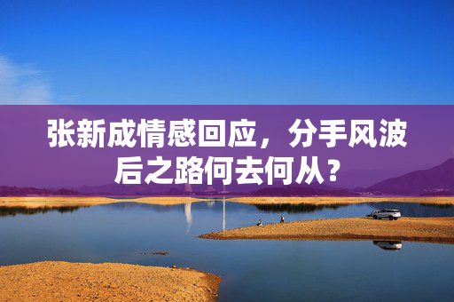 张新成情感回应，分手风波后之路何去何从？