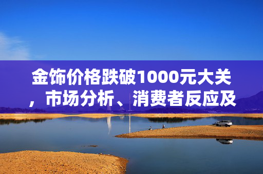 金饰价格跌破1000元大关，市场分析、消费者反应及未来展望