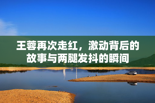 王蓉再次走红，激动背后的故事与两腿发抖的瞬间