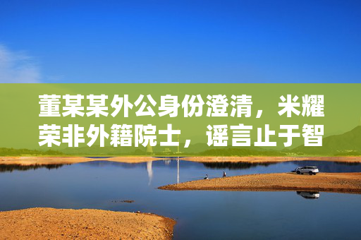 董某某外公身份澄清，米耀荣非外籍院士，谣言止于智者